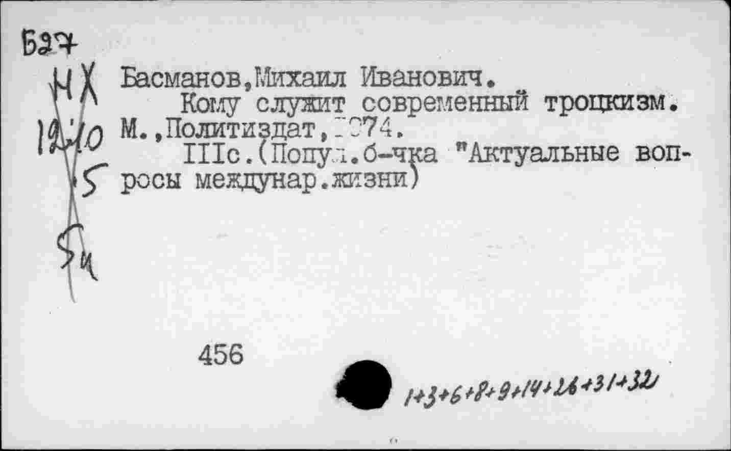 ﻿Басманов,Михаил Иванович.
Кому служит современный троцкизм. М. .Политиздат, _С74.
ШсЛПопул.б-чка "Актуальные воп росы междунар.жизни)
456
